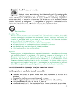 PASO 4: TRABAJAR EN COALICIÓN. 
 
Mantener buenas relaciones entre los aliados en la coalición requiere que los                       
miembros muestren respeto por las opiniones y tradiciones de los demás. Deben                       
hacerse esfuerzos para establecer un clima de respeto, confianza, tolerancia y complacencia                       
mutua, incluso entre los líderes (por ejemplo, en el caso de una coalición, el presidente, el primer                                 
ministro, el ministro de finanzas, etc.). La comunicación, la consulta, la creación de consenso y                             
el compromiso continúan siendo importantes, incluso si ya se llegó a un acuerdo.  
 
Crear confianza 
Los Países Bajos 
En una situación “normal”, creo que las relaciones personales entre los actores clave de los                             
posibles aliados en la coalición son muy importantes. Si bien la “confianza” difícilmente está                           
presente en la política, puede incrementarse de varias maneras. Conocerse entre sí ayuda a                           
generar confianza. Esto se puede hacer a través de: 
● Conversaciones entre los actores clave de los distintos partidos; 
● Cooperación entre los grupos parlamentarios sobre asuntos concretos;  
● Cooperación fuera del Parlamento con grupos ciudadanos; y 
● Cooperación en los niveles local y regional. 
 
Argentina 
En nuestro caso, inicialmente formamos una coalición legislativa y posteriormente formamos                     
una coalición electoral. La confianza y las iniciativas conjuntas se desarrollaron en el                         
Congreso Nacional y en el Parlamento de Buenos Aires, y las oportunidades que se                           
presentaron para una mayor participación en el Gobierno de la ciudad tuvieron un rol                           
importante para sentar los cimientos de la coalición electoral. Los equipos técnicos —con el                           
apoyo de un centro estratégico (​think­tank)— desempeñaron un papel importante en la fusión                         
de las diferentes partes de las agendas legislativas, y en los niveles locales y nacionales. 
 
Presten especial atención al papel que desempeña el líder de la coalición. 
 
Un liderazgo eficaz en la coalición requiere la capacidad de: 
 
● Mantener una política de “puerta abierta” hacia otros funcionarios de alto nivel de la                           
coalición; 
● Fomentar las relaciones con una amplia gama de personas; 
● Ordenar respeto e inspirar confianza entre los distintos miembros de la coalición; 
● Escuchar y respetar los puntos de vista de los demás; y 
● Utilizar medios formales e informales para negociar el consenso y mediar compromisos. 
63 
 
 
