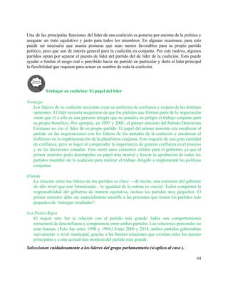  
Una de las principales funciones del líder de una coalición es ponerse por encima de la política y                                   
asegurar un trato equitativo y justo para todos los miembros. En algunas ocasiones, para esto                             
puede ser necesario que asuma posturas que sean menos favorables para su propio partido                           
político, pero que son de interés general para la coalición en conjunto. Por este motivo, algunos                               
partidos optan por separar el puesto de líder del partido del de líder de la coalición. Esto puede                                   
ayudar a limitar el sesgo real o percibido hacia un partido en particular y darle al líder principal                                   
la flexibilidad que requiere para actuar en nombre de toda la coalición.  
 
Trabajar en coalición: El papel del líder  
 
Noruega 
Los líderes de la coalición necesitan crear un ambiente de confianza y respeto de las distintas                               
opiniones. El líder necesita asegurarse de que los partidos que forman parte de la negociación                             
crean que él o ella es una persona íntegra que no pondría en peligro el trabajo conjunto para                                   
su propio beneficio. Por ejemplo, en 1997 y 2001, el primer ministro del Partido Demócrata                             
Cristiano no era el líder de su propio partido. El papel del primer ministro era encabezar al                                 
partido en las negociaciones con los líderes de los partidos de la coalición y encabezar el                               
Gobierno en la implementación de la plataforma conjunta. Esto requirió de una gran cantidad                           
de confianza, pero se logró al comprender la importancia de generar confianza en el proceso                             
y en las decisiones tomadas. Esto sentó unos cimientos sólidos para el gobierno, ya que el                               
primer ministro pudo desempeñar un papel más neutral y buscar la aprobación de todos los                             
partidos miembro de la coalición para realizar el trabajo dirigido a implementar las políticas                           
conjuntas.  
 
Irlanda 
La relación entre los líderes de los partidos es clave —de hecho, una comisión del gabinete                               
de alto nivel que esté formalizada... la igualdad de la estima es crucial. Todos comparten la                               
responsabilidad del gobierno de manera equitativa, incluso los partidos muy pequeños. El                       
primer ministro debe ser especialmente sensible a las presiones que tienen los partidos más                           
pequeños de “entregar resultados”. 
 
Los Países Bajos 
El mayor reto fue la relación con el partido más grande: había una comportamiento                           
estructural de desconfianza y competencia entre ambos partidos. Las relaciones personales no                       
eran buenas. (Esto fue entre 1990 y 1994.) Entre 2006 y 2014, ambos partidos gobernaban                             
nuevamente a nivel municipal, gracias a las buenas relaciones que existían entre los actores                           
principales y a una actitud más modesta del partido más grande.  
Seleccionen cuidadosamente a los líderes del grupo parlamentario (si aplica al caso ). 
64 
 
 