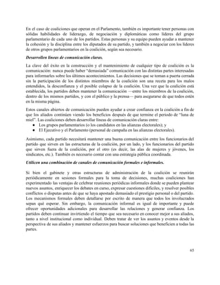 En el caso de coaliciones que operan en el Parlamento, también es importante tener personas con                               
sólidas habilidades de liderazgo, de negociación y diplomáticas como líderes del grupo                       
parlamentario de cada uno de los partidos. Estas personas y su equipo pueden ayudar a mantener                               
la cohesión y la disciplina entre los diputados de su partido, y también a negociar con los líderes                                   
de otros grupos parlamentarios en la coalición, según sea necesario.  
Desarrollen líneas de comunicación claras.  
La clave del éxito en la construcción y el mantenimiento de cualquier tipo de coalición es la                                 
comunicación: nunca puede haber “demasiada” comunicación con las distintas partes interesadas                     
para informarles sobre los últimos acontecimientos. Las decisiones que se toman a puerta cerrada                           
sin la participación de los distintos miembros de la coalición son una receta para los malos                               
entendidos, la desconfianza y el posible colapso de la coalición. Una vez que la coalición está                               
establecida, los partidos deben mantener la comunicación —entre los miembros de la coalición,                         
dentro de los mismos partidos, y con el público y la prensa— para asegurarse de que todos estén                                   
en la misma página.  
Estos canales abiertos de comunicación pueden ayudar a crear confianza en la coalición a fin de                               
que los aliados continúen viendo los beneficios después de que termine el periodo de “luna de                               
miel”. Las coaliciones deben desarrollar líneas de comunicación claras entre: 
● Los grupos parlamentarios (o los candidatos en las alianzas electorales); y 
● El Ejecutivo y el Parlamento (personal de campaña en las alianzas electorales).  
Asimismo, cada partido necesitará mantener una buena comunicación entre los funcionarios del                       
partido que sirven en las estructuras de la coalición, por un lado, y los funcionarios del partido                                 
que sirven fuera de la coalición, por el otro (es decir, las alas de mujeres y jóvenes, los                                   
sindicatos, etc.). También es necesario contar con una estrategia pública coordinada. 
Utilicen una combinación de canales de comunicación formales e informales. 
 
Si bien el gabinete y otras estructuras de administración de la coalición se reunirán                           
periódicamente en sesiones formales para la toma de decisiones, muchas coaliciones han                       
experimentado las ventajas de celebrar reuniones periódicas informales donde se pueden plantear                       
nuevos asuntos, enriquecer los debates en curso, expresar cuestiones difíciles, y resolver posibles                         
conflictos o disputas antes de que se haya apostado demasiado el prestigio personal o del partido.                               
Los mecanismos formales deben detallarse por escrito de manera que todos los involucrados                         
sepan qué esperar. Sin embargo, la comunicación informal es igual de importante y puede                           
ofrecer oportunidades adicionales para desarrollar las relaciones y generar confianza. Los                     
partidos deben continuar invirtiendo el tiempo que sea necesario en conocer mejor a sus aliados,                             
tanto a nivel institucional como individual. Deben tratar de ver los asuntos y eventos desde la                               
perspectiva de sus aliados y mantener esfuerzos para buscar soluciones que beneficien a todas las                             
partes. 
65 
 
 