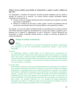 Utilicen asesores políticos para facilitar la comunicación y ayudar a resolver conflictos de                         
bajo nivel.  
Los legisladores y miembros del Ejecutivo necesitan personal competente que les ayuden a                         
manejar los procesos de la coalición. Los asesores políticos pueden desempeñar papeles                       
importantes en este proceso al: 
● Facilitar la tarea de compartir información entre los miembros de la coalición y las partes                             
interesadas de cada partido; y 
● Manejar los conflictos de nivel bajo a medio, ayudar a resolver los problemas antes de                             
que crezcan y mantenerlos fuera de la atención pública y de la agenda de los líderes. 
 
Por ejemplo, en el caso de estudio de Irlanda incluido en esta publicación, el ex primer ministro                                 
John Bruton describe el papel que desempeñaron los asesores para ayudar a garantizar que el                             
programa de la coalición se implementara en todo el Gobierno y resolver diferencias que                           
previamente ya habían consumido bastante tiempo y energía en reuniones de gabinete de                         
coaliciones anteriores.  
 
Trabajar en coalición: Comunicación 
 
Bélgica 
Se mantuvo en operación un subconjunto más pequeño del equipo de negociación                       
para asegurarse de que las comunicaciones permanecieran abiertas y para resolver                     
inquietudes. 
Colombia 
La simplicidad, claridad y fluidez deben ser los criterios para la comunicación: la                         
comunicación directa, la fluidez en la comunicación de las decisiones tomadas y los mensajes                           
claros, todo ayuda a minimizar posibles ambigüedades [o malos entendidos] que pudieran                       
ocasionar dificultades. Mantengan abiertos dos canales de comunicación: una relación formal                     
entre las facciones o los partidos, y conversaciones informales que permitan que los partidos                           
“le tomen el pulso” a su relación.  
Los Países Bajos 
Periódicamente se llevaba a cabo una reunión programada con las personas clave de cada uno                             
de los partidos miembro de la coalición. En nuestro caso, estos eran los líderes de los grupos                                 
parlamentarios. La principal tarea de este “grupo de reunión de la coalición” era considerar                           
las fortalezas y debilidades del programa de la coalición bajo las cambiantes circunstancias                         
políticas y sociales que se vivían en la realidad. Se requiere una mezcla de flexibilidad y                               
estabilidad para que cada aliado obtenga una combinación de triunfos y fracasos de una                           
manera equilibrada. Si existen problemas específicos entre los miembros de la coalición, se                         
debe invitar a los miembros ejecutivos y/o a los miembros del grupo parlamentario                         
encargados de encabezar el trabajo de grupo en esa área específica de políticas, para que                             
conversen sobre la manera en que pueden resolver estos problemas.  
66 
 
 