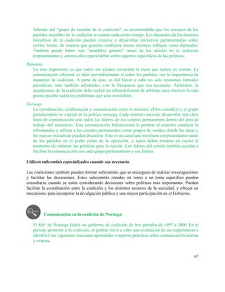 Además del “grupo de reunión de la coalición”, es recomendable que los consejos de los                             
partidos miembro de la coalición se reúnan cada cierto tiempo. Los diputados de los distintos                             
miembros de la coalición pueden reunirse y desarrollar iniciativas parlamentarias sobre                     
ciertos temas, de manera que generen confianza mutua mientras trabajan como diputados.                       
También puede haber una “asamblea general” anual de los aliados en la coalición                         
(representantes y actores clave) para hablar sobre aspectos específicos de las políticas.  
Rumania 
Lo más importante es que todos los aliados recuerden la meta que tienen en común. La                               
comunicación eficiente se dará inevitablemente si todos los partidos ven la importancia de                         
mantener la coalición. A parte de esto, es útil llevar a cabo no solo reuniones formales                               
periódicas, sino también informales, con la frecuencia que sea necesaria. Asimismo, la                       
arquitectura de la coalición debe incluir un tribunal formal de arbitraje para resolver lo más                             
pronto posible todos los problemas que sean inevitables.  
Noruega 
La coordinación, colaboración y comunicación entre el ministro, el/los comité(s) y el grupo                         
parlamentario es crucial en la política noruega. Cada ministro necesita desarrollar una clara                         
línea de comunicación con todos los líderes de los comités permanentes dentro del área de                             
trabajo del ministerio. Esta comunicación bidireccional le permite al ministro canalizar la                       
información y utilizar a los comités permanentes como grupos de sondeo, donde las ideas y                             
las nuevas iniciativas pueden discutirse. Este es un canal que involucra a representantes tanto                           
de los partidos en el poder como de la oposición, y todos deben tomarse en cuenta al                                 
momento de elaborar las políticas para la nación. Los líderes del comité también ayudan a                             
facilitar la comunicación con cada grupo parlamentario y sus líderes. 
 
Utilicen subcomités especializados cuando sea necesario. 
 
Las coaliciones también pueden formar subcomités que se encarguen de realizar investigaciones                       
y facilitar las discusiones. Estos subcomités creados en torno a un tema específico pueden                           
consultarse cuando se estén considerando decisiones sobre políticas más importantes. Pueden                     
facilitar la coordinación entre la coalición y los distintos sectores de la sociedad, y ofrecer un                               
mecanismo para incorporar la divulgación pública y una mayor participación en el Gobierno.  
 
 
 
Comunicación en la coalición de Noruega  
 
El KrF de Noruega lideró un gobierno de coalición de tres partidos de 1997 a 2000. En el                                   
periodo posterior a la coalición, el partido llevó a cabo una evaluación de sus experiencias e                               
identificó las siguientes lecciones aprendidas o mejores prácticas sobre comunicación interna                     
y externa. 
 
67 
 
 
