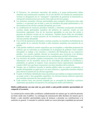 ● El Ejecutivo, las estructuras nacionales del partido y el grupo parlamentario deben                       
mantener una comunicación excelente. En el caso del Krf, los sistemas de comunicación                         
incluían la designación de un “mensajero” responsable de garantizar la transmisión (y                       
entrega) de comunicaciones por escrito entre cada uno de estos grupos. 
● Las reuniones semanales ofrecían oportunidades para compartir información entre cada                   
ministro y su personal, por un lado, y entre los miembros del grupo parlamentario y los                               
funcionarios en las oficinas centrales del partido, por el otro. 
● La combinación de reuniones periódicas formales e informales (incluyendo actividades                   
sociales) donde participaban miembros del gobierno de coalición, resultó ser una                     
herramienta importante. Una de las lecciones aprendidas en esta área fue incluir a                         
personas de distintos niveles de los ministerios. También fueron útiles las actividades                       
informales donde se reunían personas de los ministerios, el grupo parlamentario y las                         
oficinas centrales del partido. 
● Con el fin de mantenerse informados y realizar consultas, los miembros de Parlamento de                           
cada partido de la coalición llevaban a cabo reuniones semanales con ministros de su                           
partido.  
● Cada partido estableció comités específicos que investigaban y redactaban propuestas de                     
políticas que no estuvieran ya consideradas en el programa de gobierno. Estos comités                         
entregaban su trabajo a los ministros y miembros del Parlamento de sus respectivos                         
partidos. Los comités también ofrecían un mecanismo para involucrar a los distintos                       
niveles del partido en el fortalecimiento de las contribuciones del KrF al Gobierno. 
● Los ministros del partido viajaban extensamente a las oficinas regionales, compartiendo                     
información con los miembros acerca de las actividades del partido en el Gobierno y                           
pidiéndoles su opinión al respecto. Estos encuentros fueron especialmente importantes                   
cuando el KrF tuvo que hacer concesiones con otros miembros de la coalición. 
● Siempre que el Gobierno buscaba la opinión pública sobre un asunto en particular, el                           
partido desempeñaba un papel activo en estos esfuerzos y organizaba reuniones internas                       
para obtener la opinión de sus oficinas regionales. 
● Cuando el Gobierno identificaba temas de políticas que tendrían un impacto particular en                         
un grupo social o área geográfica específicos, los ministros hacían esfuerzos especiales                       
por consultar a personas de estos grupos o áreas.  
● Cada ministro tenía una persona asignada que se encargaba de identificar cuestiones                       
importantes que podrían incorporarse a la estrategia de medios del Gobierno. 
 
Hablen públicamente con una sola voz, pero denle a cada partido miembro oportunidades de                           
compartir el escenario. 
 
La comunicación externa debe coordinarse cuidadosamente de manera que la coalición presente                       
un frente unido ante el público. La estrategia de comunicación debe diseñarse de manera que le                               
brinde a cada miembro oportunidades justas de destacar o presentar sus contribuciones a la                           
coalición en general. A menudo la coalición tendrá un vocero principal, respaldado por personal                           
68 
 
 