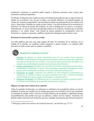 profesional. Asimismo, la coalición podrá asignar a diferentes personas como voceros para                       
cuestiones o políticas específicas.  
En Irlanda, la difusión en los medios se basa en el programa de gobierno que se negocia entre los                                     
aliados en la coalición. Una vez que se llega a un acuerdo definitivo, la coalición prepara un                                 
sistema de “anuncios programados” que describen los planes de participación de los medios en el                             
corto y largo plazo, tomando en cuenta eventos futuros. Los jefes de prensa de los ministerios le                                 
informan a la oficina de prensa del Gobierno, la cual es dirigida por un vocero y su asistente.                                   
Generalmente, el vocero proviene del principal aliado en la coalición, mientras que el asistente                           
pertenece a un aliado menor. Esta oficina de prensa garantiza la coordinación entre los                           
ministerios y, cuando es necesario, establece sistemas de contingencia para resolver crisis.  
 
Resuelvan los desacuerdos a puerta cerrada. 
 
Las riñas públicas dan una muy mala imagen de todos los miembros de la coalición. En la                                 
medida de lo posible, los conflictos deben manejarse a puerta cerrada y la coalición debe                             
presentar un frente común ante los medios y al público.  
 
Manejo de las coaliciones en Suecia  
25
 
1. Gabinete: El gabinete se reunía normalmente una vez a la semana. Estas reuniones                         
brindaban la oportunidad de tomar decisiones formales y discutir asuntos que finalmente                       
necesitarían una decisión en el futuro. Las reuniones diarias para comer les daban a los                             
ministros una oportunidad de sostener conversaciones más informales.  
2. Grupos coordinadores: Presididos por secretarios de Estado, estos grupos de funcionarios                     
coordinadores, organizados en torno a áreas de políticas específicas, trabajaban en varios                       
aspectos de la coordinación cotidiana y en resolver diferencias de bajo nivel.  
3. Secretarios de Estado: Asimismo, los adjuntos de cada ministerio (normalmente los                     
secretarios de Estado) sostenían reuniones periódicas entre ellos. También intentaban                   
resolver diferencias que los grupos coordinadores no podían resolver.  
4. Dirigentes del partido: Las diferencias que los secretarios de Estado no podían resolver,                         
se remitían a los dirigentes de los partidos miembro de la coalición.  
 
Háganse un lugar único dentro de la coalición. 
Todos los partidos involucrados en coaliciones se enfrentan a la necesidad de realizar un acto de                               
equilibrio al luchar por cumplir con sus obligaciones para con sus aliados a la vez que mantienen                                 
su identidad de partido única. Conservar el perfil distintivo de un partido es importante porque                             
presumiblemente cada partido cree que sus políticas y líderes son los mejores. Asimismo, los                           
partidos deben interesarse por demostrar que han cumplido las promesas que hicieron durante la                           
25
“Managing Coalition Governments: the Swedish Experience”, de Olof Ruin, pp. 715­717.  
69 
 
 