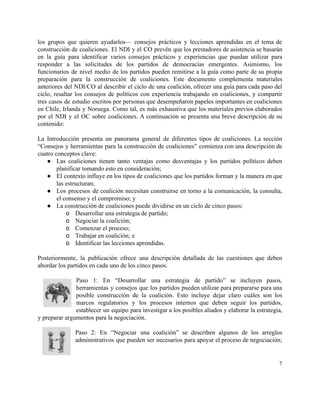 los grupos que quieren ayudarlos— consejos prácticos y lecciones aprendidas en el tema de                           
construcción de coaliciones. El NDI y el CO prevén que los prestadores de asistencia se basarán                               
en la guía para identificar varios consejos prácticos y experiencias que puedan utilizar para                           
responder a las solicitudes de los partidos de democracias emergentes. Asimismo, los                       
funcionarios de nivel medio de los partidos pueden remitirse a la guía como parte de su propia                                 
preparación para la construcción de coaliciones. Este documento complementa materiales                   
anteriores del NDI/CO al describir el ciclo de una coalición, ofrecer una guía para cada paso del                                 
ciclo, resaltar los consejos de políticos con experiencia trabajando en coaliciones, y compartir                         
tres casos de estudio escritos por personas que desempeñaron papeles importantes en coaliciones                         
en Chile, Irlanda y Noruega. Como tal, es más exhaustiva que los materiales previos elaborados                             
por el NDI y el OC sobre coaliciones. A continuación se presenta una breve descripción de su                                 
contenido: 
 
La Introducción presenta un panorama general de diferentes tipos de coaliciones. La sección                         
“Consejos y herramientas para la construcción de coaliciones” comienza con una descripción de                         
cuatro conceptos clave:  
● Las coaliciones tienen tanto ventajas como desventajas y los partidos políticos deben                       
planificar tomando esto en consideración; 
● El contexto influye en los tipos de coaliciones que los partidos forman y la manera en que                                 
las estructuran; 
● Los procesos de coalición necesitan construirse en torno a la comunicación, la consulta,                         
el consenso y el compromiso; y  
● La construcción de coaliciones puede dividirse en un ciclo de cinco pasos: 
o Desarrollar una estrategia de partido; 
o Negociar la coalición; 
o Comenzar el proceso; 
o Trabajar en coalición; e 
o Identificar las lecciones aprendidas.  
 
Posteriormente, la publicación ofrece una descripción detallada de las cuestiones que deben                       
abordar los partidos en cada uno de los cinco pasos.  
 
Paso 1: En “Desarrollar una estrategia de partido” se incluyen pasos,                     
herramientas y consejos que los partidos pueden utilizar para prepararse para una                       
posible construcción de la coalición. Esto incluye dejar claro cuáles son los                       
marcos regulatorios y los procesos internos que deben seguir los partidos,                     
establecer un equipo para investigar a los posibles aliados y elaborar la estrategia,                         
y preparar argumentos para la negociación. 
 
Paso 2: En “Negociar una coalición” se describen algunos de los arreglos                       
administrativos que pueden ser necesarios para apoyar el proceso de negociación;                     
7 
 
 