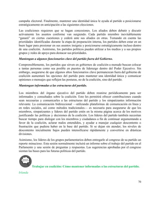 campaña electoral. Finalmente, mantener una identidad única le ayuda al partido a posicionarse                         
estratégicamente en anticipación a las siguientes elecciones.  
Las coaliciones requieren que se hagan concesiones. Los aliados deben debatir y discutir                         
activamente los asuntos conforme van surgiendo. Cada partido miembro inevitablemente                   
“ganará” en ciertas cuestiones y cederá ante sus aliados en otras. Tomando en cuenta las                             
prioridades identificadas durante la etapa de preparación interna, los partidos deben estar en un                           
buen lugar para presionar en sus asuntos insignia y posicionarse estratégicamente incluso dentro                         
de una coalición. Asimismo, los partidos políticos pueden utilizar a los medios y a sus propios                               
grupos y redes de apoyo para destacar sus prioridades.  
Mantengan a algunos funcionarios clave del partido fuera del Gobierno. 
Comprensiblemente, los partidos que sirven en gobiernos de coalición a menudo buscan colocar                         
a tantas personas como sea posible en puestos de liderazgo dentro del Poder Ejecutivo. Sin                             
embargo, asegurarse de que algunos altos funcionarios clave permanezcan fuera del gobierno de                         
coalición aumentará las opciones del partido para mantener una identidad única y comunicar                         
opiniones o mensajes que reflejen las posturas, no de la coalición, sino del partido.  
Mantengan informadas a las estructuras del partido.  
 
Los miembros del órgano ejecutivo del partido deben reunirse periódicamente para ser                       
informados y consultados sobre la coalición. Esto les permitirá ofrecer contribuciones cuando                       
sean necesarias y comunicarles a las estructuras del partido y los simpatizantes información                         
relevante. La comunicación bidireccional —utilizando plataformas de comunicación en línea y                     
en redes sociales, así como métodos tradicionales— es necesaria para asegurarse de que los                           
miembros, simpatizantes y líderes del partido estén en la misma página acerca de los motivos                             
justificando las políticas y decisiones de la coalición. Los líderes del partido también necesitan                           
buscar tiempo para dialogar con los miembros y ciudadanos a fin de continuar argumentando a                             
favor de la coalición, aclarar malos entendidos, y ayudar a manejar cualquier descontento o                           
frustración que pudiera haber en la base del partido. Si se dejan sin atender, los niveles de                                 
descontento inicialmente bajos pueden intensificarse rápidamente y convertirse en drásticas                   
divisiones. 
Asimismo, los líderes de los grupos parlamentarios deben entregarle al congreso de su partido un                             
reporte minucioso. Esta sesión normalmente incluirá un informe sobre el trabajo del partido en el                             
Parlamento y una sesión de preguntas y respuestas. Las sugerencias aprobadas por el congreso                           
sientan las bases para las futuras políticas del partido.  
Trabajar en coalición: Cómo mantener informadas a las estructuras del partido. 
Irlanda 
70 
 
 