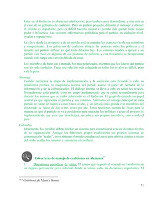 Estar en el Gobierno es altamente satisfactorio, pero también muy demandante, y aún más en                             
el caso de un gobierno de coalición. Para un partido pequeño, difundir el mensaje y obtener                               
el crédito es importante, pero es difícil hacerlo cuando el partido más grande tiene mayor                             
poder e influencia. Las sesiones informativas periódicas para el partido, en cualquier nivel,                         
ayudan a superar esto. 
La clave desde la perspectiva de un partido está en manejar las expectativas de sus miembros                               
y simpatizantes. Los gobiernos de coalición diluyen las posturas sobre las políticas y el                           
tamaño del partido influye en qué tanta dilución hay. Los votantes tienden a apoyar a un                               
partido con base en algunas de sus posturas de políticas y con frecuencia se decepcionan                             
cuando solo surge una versión diluida de estas. 
Los miembros de base son a menudo los más polarizados, mientras que los líderes del partido                               
son los más cordiales. Crear una relación más colegiada en todos los niveles es difícil, pero                               
vale la pena. 
Noruega 
Cuando comienza la etapa de implementación y la coalición está llevando a cabo su                           
plataforma política, la maquinaria interna del partido asume el papel de portador de la                           
información y de la comunicación. El diálogo interno se lleva a cabo en todos los niveles.                               
Normalmente cada partido tiene un grupo parlamentario que se reúne semanalmente para                       
discutir los asuntos que se están debatiendo en el Gobierno. El grupo desempeña un papel                             
central ya que representa al partido y sus votantes. Asimismo, el consejo principal de cada                             
partido se reúne de cuatro a cinco veces al año, y un consejo más grande con miembros del                                   
electorado se reúne de dos a tres veces por año. Estas reuniones sientan las bases para la                                 
manera en que el partido se va a posicionar para negociar las políticas y crear el proceso de                                   
implementación que cree que beneficiará, no solo a sus propios miembros, sino a todo el                             
país.  
Colombia 
Idealmente, los partidos deben diseñar un sistema para comunicarse con los distintos niveles                         
de su organización. Aunque los diferentes grupos establecerán sus propios sistemas de                       
comunicación “reales”, estos sistemas formales pueden utilizarse para abrirse camino a través                       
del ruido, acallar los rumores y minimizar el conflicto.  
 
 
Estructuras de manejo de coaliciones en Alemania  
26
1. Discusiones periódicas de rutina: El grupo que negoció el acuerdo se transforma en                         
un órgano permanente pero informal donde se toman todas las decisiones importantes. El                         
2611​
 ​Coalitions, de Adam y Braum. 
71 
 
 