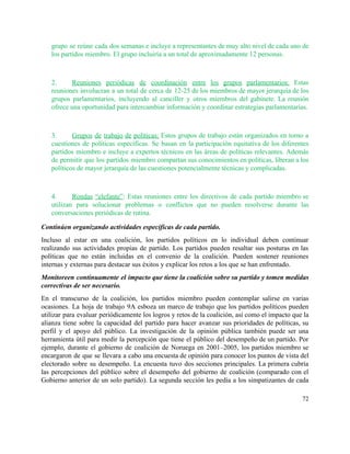 grupo se reúne cada dos semanas e incluye a representantes de muy alto nivel de cada uno de                                   
los partidos miembro. El grupo incluiría a un total de aproximadamente 12 personas.  
 
2. Reuniones periódicas de coordinación entre los grupos parlamentarios: Estas                 
reuniones involucran a un total de cerca de 12­25 de los miembros de mayor jerarquía de los                                 
grupos parlamentarios, incluyendo al canciller y otros miembros del gabinete. La reunión                       
ofrece una oportunidad para intercambiar información y coordinar estrategias parlamentarias.  
 
3. Grupos de trabajo de políticas: Estos grupos de trabajo están organizados en torno a                           
cuestiones de políticas específicas. Se basan en la participación equitativa de los diferentes                         
partidos miembro e incluye a expertos técnicos en las áreas de políticas relevantes. Además                           
de permitir que los partidos miembro compartan sus conocimientos en políticas, liberan a los                           
políticos de mayor jerarquía de las cuestiones potencialmente técnicas y complicadas. 
 
4. Rondas “elefante”​: Estas reuniones entre los directivos de cada partido miembro se                       
utilizan para solucionar problemas o conflictos que no pueden resolverse durante las                       
conversaciones periódicas de rutina.  
Continúen organizando actividades específicas de cada partido. 
Incluso al estar en una coalición, los partidos políticos en lo individual deben continuar                           
realizando sus actividades propias de partido. Los partidos pueden resaltar sus posturas en las                           
políticas que no están incluidas en el convenio de la coalición. Pueden sostener reuniones                           
internas y externas para destacar sus éxitos y explicar los retos a los que se han enfrentado.  
Monitoreen continuamente el impacto que tiene la coalición sobre su partido y tomen medidas                           
correctivas de ser necesario. 
En el transcurso de la coalición, los partidos miembro pueden contemplar salirse en varias                           
ocasiones. La hoja de trabajo 9A esboza un marco de trabajo que los partidos políticos pueden                               
utilizar para evaluar periódicamente los logros y retos de la coalición, así como el impacto que la                                 
alianza tiene sobre la capacidad del partido para hacer avanzar sus prioridades de políticas, su                             
perfil y el apoyo del público. La investigación de la opinión pública también puede ser una                               
herramienta útil para medir la percepción que tiene el público del desempeño de un partido. Por                               
ejemplo, durante el gobierno de coalición de Noruega en 2001–2005, los partidos miembro se                           
encargaron de que se llevara a cabo una encuesta de opinión para conocer los puntos de vista del                                   
electorado sobre su desempeño. La encuesta tuvo dos secciones principales. La primera cubría                         
las percepciones del público sobre el desempeño del gobierno de coalición (comparado con el                           
Gobierno anterior de un solo partido). La segunda sección les pedía a los simpatizantes de cada                               
72 
 
 