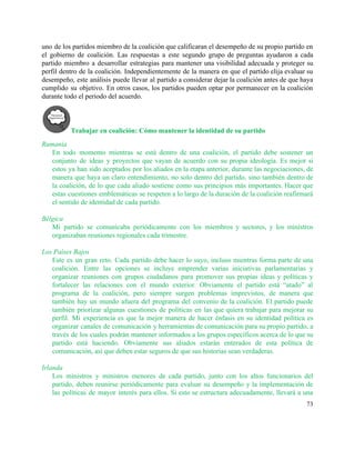 uno de los partidos miembro de la coalición que calificaran el desempeño de su propio partido en                                 
el gobierno de coalición. Las respuestas a este segundo grupo de preguntas ayudaron a cada                             
partido miembro a desarrollar estrategias para mantener una visibilidad adecuada y proteger su                         
perfil dentro de la coalición. Independientemente de la manera en que el partido elija evaluar su                               
desempeño, este análisis puede llevar al partido a considerar dejar la coalición antes de que haya                               
cumplido su objetivo. En otros casos, los partidos pueden optar por permanecer en la coalición                             
durante todo el periodo del acuerdo. 
Trabajar en coalición: Cómo mantener la identidad de su partido 
Rumania 
En todo momento mientras se está dentro de una coalición, el partido debe sostener un                             
conjunto de ideas y proyectos que vayan de acuerdo con su propia ideología. Es mejor si                               
estos ya han sido aceptados por los aliados en la etapa anterior, durante las negociaciones, de                               
manera que haya un claro entendimiento, no solo dentro del partido, sino también dentro de                             
la coalición, de lo que cada aliado sostiene como sus principios más importantes. Hacer que                             
estas cuestiones emblemáticas se respeten a lo largo de la duración de la coalición reafirmará                             
el sentido de identidad de cada partido.  
 
Bélgica 
Mi partido se comunicaba periódicamente con los miembros y sectores, y los ministros                         
organizaban reuniones regionales cada trimestre. 
 
Los Países Bajos 
Este es un gran reto. Cada partido debe hacer lo suyo, incluso mientras forma parte de una                                 
coalición. Entre las opciones se incluye emprender varias iniciativas parlamentarias y                     
organizar reuniones con grupos ciudadanos para promover sus propias ideas y políticas y                         
fortalecer las relaciones con el mundo exterior. Obviamente el partido está “atado” al                         
programa de la coalición, pero siempre surgen problemas imprevistos, de manera que                       
también hay un mundo afuera del programa del convenio de la coalición. El partido puede                             
también priorizar algunas cuestiones de políticas en las que quiera trabajar para mejorar su                           
perfil. Mi experiencia es que la mejor manera de hacer énfasis en su identidad política es                               
organizar canales de comunicación y herramientas de comunicación para su propio partido, a                         
través de los cuales podrán mantener informados a los grupos específicos acerca de lo que su                               
partido está haciendo. Obviamente sus aliados estarán enterados de esta política de                       
comunicación, así que deben estar seguros de que sus historias sean verdaderas. 
 
Irlanda 
Los ministros y ministros menores de cada partido, junto con los altos funcionarios del                           
partido, deben reunirse periódicamente para evaluar su desempeño y la implementación de                       
las políticas de mayor interés para ellos. Si esto se estructura adecuadamente, llevará a una                             
73 
 
 