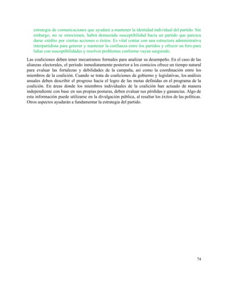 estrategia de comunicaciones que ayudará a mantener la identidad individual del partido. Sin                         
embargo, no se emocionen, habrá demasiada susceptibilidad hacia un partido que parezca                       
darse crédito por ciertas acciones o éxitos. Es vital contar con una estructura administrativa                           
interpartidista para generar y mantener la confianza entre los partidos y ofrecer un foro para                             
lidiar con susceptibilidades y resolver problemas conforme vayan surgiendo. 
Las coaliciones deben tener mecanismos formales para analizar su desempeño. En el caso de las                             
alianzas electorales, el periodo inmediatamente posterior a los comicios ofrece un tiempo natural                         
para evaluar las fortalezas y debilidades de la campaña, así como la coordinación entre los                             
miembros de la coalición. Cuando se trata de coaliciones de gobierno y legislativas, los análisis                             
anuales deben describir el progreso hacia el logro de las metas definidas en el programa de la                                 
coalición. En áreas donde los miembros individuales de la coalición han actuado de manera                           
independiente con base en sus propias posturas, deben evaluar sus pérdidas y ganancias. Algo de                             
esta información puede utilizarse en la divulgación pública, al resaltar los éxitos de las políticas.                             
Otros aspectos ayudarán a fundamentar la estrategia del partido. 
   
74 
 
 