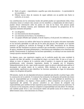 ● Darle a la gente —especialmente a aquellos que están descontentos— la oportunidad de                         
ser escuchada; y 
● Obtener nuevas ideas de maneras de seguir adelante con un partido más fuerte (o                           
coalición, en su caso). 
 
Las contribuciones de las estructuras locales del partido pueden ser especialmente útiles. Estas                         
estructuras tienen el contacto más cercano con los miembros y simpatizantes de todo el país y                               
pueden ofrecer información sobre los puntos de vista de las bases. Este proceso puede                           
organizarse de distintas maneras, pero idealmente debe incorporar las perspectivas de los                       
siguientes elementos del partido: 
● Los dirigentes; 
● Los funcionarios de elección popular; 
● Las estructuras de las bases y los miembros; y 
● Los grupos afiliados (por ejemplo, el ala de mujeres y el ala juvenil, los sindicatos, etc.). 
 
Asimismo, el proceso de análisis debe buscar las opiniones de las partes relevantes interesadas                           
en las lecciones aprendidas en cada uno de los pasos del proceso. Por ejemplo, en el periodo                                 
posterior al gobierno de coalición de Noruega en 2001–2005, funcionarios de las oficinas                         
centrales del KrF facilitaron un proceso consultivo que involucraba a exministros y su personal                           
de apoyo, miembros del grupo parlamentario, y funcionarios que trabajaban en las estructuras del                           
partido. Posteriormente se analizaron las lecciones aprendidas y se concluyó con una reunión del                           
consejo ejecutivo nacional del partido. 
 
En algunos casos, una experiencia negativa con la coalición puede dar como resultado la                           
renuncia del líder del partido y la necesidad de elegir a un nuevo líder. Si este es el caso, el                                       
debate en torno al impacto de la coalición sobre el partido y la manera de seguir adelante                                 
probablemente serán elementos importantes durante la campaña por la dirigencia.                   
Independientemente de esto, sigue siendo necesario seguir un proceso adecuado para analizar el                         
desempeño del partido dentro de la coalición. Debe diseñarse de tal manera que cree                           
oportunidades significativas para identificar las lecciones aprendidas en lugar de únicamente                     
culpar a los dirigentes del partido. 
 
Obviamente, mucho de esto dependerá del proceso empleado para decidir, en primer lugar, sobre                           
la construcción de la coalición. Si el proceso fue incluyente, los dirigentes del partido aún tienen                               
algo de responsabilidad por el resultado. Sin embargo, la responsabilidad de identificar las                         
lecciones aprendidas y las mejoras a futuro pueden y deben compartirse con el grueso de la                               
organización del partido. Un proceso consultivo es una manera de compartir esta                       
responsabilidad, pero también de fijar expectativas para futuras construcciones de coaliciones. Si                       
el proceso no fue incluyente, entonces compartir la responsabilidad será más difícil. No obstante,                           
esto también puede llevar a una conversación dentro del partido acerca de la manera en que                               
deben tomarse estas y otras decisiones en el futuro. 
 
77 
 
 
