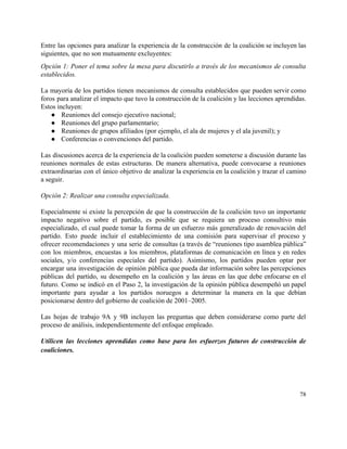 Entre las opciones para analizar la experiencia de la construcción de la coalición se incluyen las                               
siguientes, que no son mutuamente excluyentes: 
Opción 1: Poner el tema sobre la mesa para discutirlo a través de los mecanismos de consulta                                 
establecidos. 
 
La mayoría de los partidos tienen mecanismos de consulta establecidos que pueden servir como                           
foros para analizar el impacto que tuvo la construcción de la coalición y las lecciones aprendidas.                               
Estos incluyen: 
● Reuniones del consejo ejecutivo nacional; 
● Reuniones del grupo parlamentario; 
● Reuniones de grupos afiliados (por ejemplo, el ala de mujeres y el ala juvenil); y 
● Conferencias o convenciones del partido. 
 
Las discusiones acerca de la experiencia de la coalición pueden someterse a discusión durante las                             
reuniones normales de estas estructuras. De manera alternativa, puede convocarse a reuniones                       
extraordinarias con el único objetivo de analizar la experiencia en la coalición y trazar el camino                               
a seguir. 
 
Opción 2: Realizar una consulta especializada. 
 
Especialmente si existe la percepción de que la construcción de la coalición tuvo un importante                             
impacto negativo sobre el partido, es posible que se requiera un proceso consultivo más                           
especializado, el cual puede tomar la forma de un esfuerzo más generalizado de renovación del                             
partido. Esto puede incluir el establecimiento de una comisión para supervisar el proceso y                           
ofrecer recomendaciones y una serie de consultas (a través de “reuniones tipo asamblea pública”                           
con los miembros, encuestas a los miembros, plataformas de comunicación en línea y en redes                             
sociales, y/o conferencias especiales del partido). Asimismo, los partidos pueden optar por                       
encargar una investigación de opinión pública que pueda dar información sobre las percepciones                         
públicas del partido, su desempeño en la coalición y las áreas en las que debe enfocarse en el                                   
futuro. Como se indicó en el Paso 2, la investigación de la opinión pública desempeñó un papel                                 
importante para ayudar a los partidos noruegos a determinar la manera en la que debían                             
posicionarse dentro del gobierno de coalición de 2001–2005. 
 
Las hojas de trabajo 9A y 9B incluyen las preguntas que deben considerarse como parte del                               
proceso de análisis, independientemente del enfoque empleado. 
 
Utilicen las lecciones aprendidas como base para los esfuerzos futuros de construcción de                         
coaliciones. 
78 
 
 