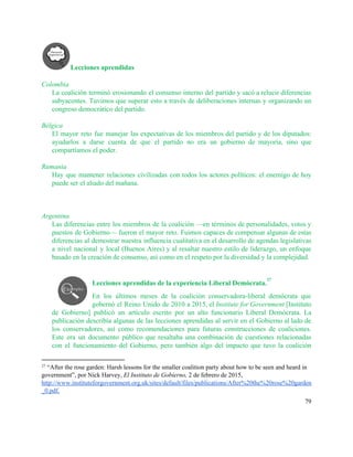 Lecciones aprendidas 
 
Colombia 
La coalición terminó erosionando el consenso interno del partido y sacó a relucir diferencias                           
subyacentes. Tuvimos que superar esto a través de deliberaciones internas y organizando un                         
congreso democrático del partido. 
 
Bélgica 
El mayor reto fue manejar las expectativas de los miembros del partido y de los diputados:                               
ayudarlos a darse cuenta de que el partido no era un gobierno de mayoría, sino que                               
compartíamos el poder. 
 
Rumania 
Hay que mantener relaciones civilizadas con todos los actores políticos: el enemigo de hoy                           
puede ser el aliado del mañana. 
 
 
 
Argentina 
Las diferencias entre los miembros de la coalición —en términos de personalidades, votos y                           
puestos de Gobierno— fueron el mayor reto. Fuimos capaces de compensar algunas de estas                           
diferencias al demostrar nuestra influencia cualitativa en el desarrollo de agendas legislativas                       
a nivel nacional y local (Buenos Aires) y al resaltar nuestro estilo de liderazgo, un enfoque                               
basado en la creación de consenso, así como en el respeto por la diversidad y la complejidad. 
 
Lecciones aprendidas de la experiencia Liberal Demócrata.  
27
En los últimos meses de la coalición conservadora­liberal demócrata que                   
gobernó el Reino Unido de 2010 a 2015, el ​Institute for Government [Instituto                         
de Gobierno] publicó un artículo escrito por un alto funcionario Liberal Demócrata. La                         
publicación describía algunas de las lecciones aprendidas al servir en el Gobierno al lado de                             
los conservadores, así como recomendaciones para futuras construcciones de coaliciones.                   
Este era un documento público que resaltaba una combinación de cuestiones relacionadas                       
con el funcionamiento del Gobierno, pero también algo del impacto que tuvo la coalición                           
27
 “After the rose garden: Harsh lessons for the smaller coalition party about how to be seen and heard in 
government”, por Nick Harvey, ​El Instituto de Gobierno, 2 de febrero de 2015, 
http://www.instituteforgovernment.org.uk/sites/default/files/publications/After%20the%20rose%20garden
_0.pdf​. 
79 
 
 