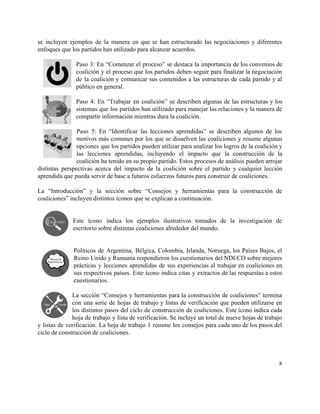 se incluyen ejemplos de la manera en que se han estructurado las negociaciones y diferentes                             
enfoques que los partidos han utilizado para alcanzar acuerdos.  
 
Paso 3: En “Comenzar el proceso” se destaca la importancia de los convenios de                           
coalición y el proceso que los partidos deben seguir para finalizar la negociación                         
de la coalición y comunicar sus contenidos a las estructuras de cada partido y al                             
público en general.  
 
Paso 4: En “Trabajar en coalición” se describen algunas de las estructuras y los                           
sistemas que los partidos han utilizado para manejar las relaciones y la manera de                           
compartir información mientras dura la coalición. 
 
Paso 5: En “Identificar las lecciones aprendidas” se describen algunos de los                       
motivos más comunes por los que se disuelven las coaliciones y resume algunas                         
opciones que los partidos pueden utilizar para analizar los logros de la coalición y                           
las lecciones aprendidas, incluyendo el impacto que la construcción de la                     
coalición ha tenido en su propio partido. Estos procesos de análisis pueden arrojar                         
distintas perspectivas acerca del impacto de la coalición sobre el partido y cualquier lección                           
aprendida que pueda servir de base a futuros esfuerzos futuros para construir de coaliciones. 
 
La “Introducción” y la sección sobre “Consejos y herramientas para la construcción de                         
coaliciones” incluyen distintos íconos que se explican a continuación. 
 
 
Este ícono indica los ejemplos ilustrativos tomados de la investigación de                     
escritorio sobre distintas coaliciones alrededor del mundo.  
 
 
Políticos de Argentina, Bélgica, Colombia, Irlanda, Noruega, los Países Bajos, el                     
Reino Unido y Rumania respondieron los cuestionarios del NDI/CO sobre mejores                     
prácticas y lecciones aprendidas de sus experiencias al trabajar en coaliciones en                       
sus respectivos países. Este ícono indica citas y extractos de las respuestas a estos                           
cuestionarios.  
 
La sección “Consejos y herramientas para la construcción de coaliciones” termina                     
con una serie de hojas de trabajo y listas de verificación que pueden utilizarse en                             
los distintos pasos del ciclo de construcción de coaliciones. Este ícono indica cada                         
hoja de trabajo y lista de verificación. Se incluye un total de nueve hojas de trabajo                               
y listas de verificación. La hoja de trabajo 1 resume los consejos para cada uno de los pasos del                                     
ciclo de construcción de coaliciones.  
 
8 
 
 