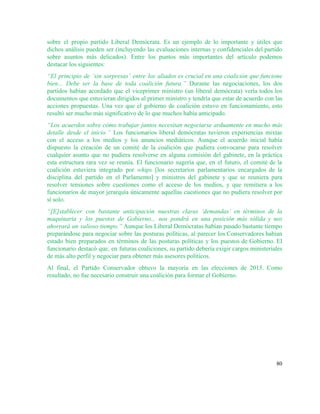 sobre el propio partido Liberal Demócrata. Es un ejemplo de lo importante y útiles que                             
dichos análisis pueden ser (incluyendo las evaluaciones internas y confidenciales del partido                       
sobre asuntos más delicados). Entre los puntos más importantes del artículo podemos                       
destacar los siguientes: 
“El principio de ‘sin sorpresas’ entre los aliados es crucial en una coalición que funcione                             
bien... Debe ser la base de toda coalición futura.” Durante las negociaciones, los dos                           
partidos habían acordado que el viceprimer ministro (un liberal demócrata) vería todos los                         
documentos que estuvieran dirigidos al primer ministro y tendría que estar de acuerdo con las                             
acciones propuestas. Una vez que el gobierno de coalición estuvo en funcionamiento, esto                         
resultó ser mucho más significativo de lo que muchos había anticipado. 
“Los acuerdos sobre cómo trabajar juntos necesitan negociarse arduamente en mucho más                       
detalle desde el inicio.” Los funcionarios liberal demócratas tuvieron experiencias mixtas                     
con el acceso a los medios y los anuncios mediáticos. Aunque el acuerdo inicial había                             
dispuesto la creación de un comité de la coalición que pudiera convocarse para resolver                           
cualquier asunto que no pudiera resolverse en alguna comisión del gabinete, en la práctica                           
esta estructura rara vez se reunía. El funcionario sugería que, en el futuro, el comité de la                                 
coalición estuviera integrado por ​whips [los secretarios parlamentarios encargados de la                     
disciplina del partido en el Parlamento] y ministros del gabinete y que se reuniera para                             
resolver tensiones sobre cuestiones como el acceso de los medios, y que remitiera a los                             
funcionarios de mayor jerarquía únicamente aquellas cuestiones que no pudiera resolver por                       
sí solo. 
“[E]stablecer con bastante anticipación nuestras claras ‘demandas’ en términos de la                     
maquinaria y los puestos de Gobierno... nos pondrá en una posición más sólida y nos                             
ahorrará un valioso tiempo.” Aunque los Liberal Demócratas habían pasado bastante tiempo                       
preparándose para negociar sobre las posturas políticas, al parecer los Conservadores habían                       
estado bien preparados en términos de las posturas políticas y los puestos de Gobierno. El                             
funcionario destacó que, en futuras coaliciones, su partido debería exigir cargos ministeriales                       
de más alto perfil y negociar para obtener más asesores políticos. 
Al final, el Partido Conservador obtuvo la mayoría en las elecciones de 2015. Como                           
resultado, no fue necesario construir una coalición para formar el Gobierno.   
80 
 
 