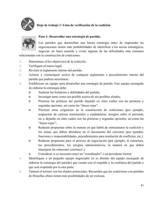  
Hoja de trabajo 1: Lista de verificación de la coalición 
 
 
Paso 1: Desarrollar una estrategia de partido. 
Los partidos que desarrollan una buena estrategia antes de emprender las                     
negociaciones tienen más probabilidades de identificar a los socios estratégicos,                   
negociar un buen acuerdo y evitar algunas de las dificultades más comunes                       
relacionadas con la construcción de coaliciones. 
◻ Determinen el/los objetivo(s) de la coalición. 
◻ Verifiquen el marco legal. 
◻ Revisen el reglamento interno del partido. 
◻ Aclaren y comuniquen acerca de cualquier reglamento o procedimiento interno del                     
partido que pudiera necesitarse. 
◻ Establezcan un equipo para desarrollar una estrategia de partido. Este equipo encargado                       
de elaborar la estrategia debe: 
o Analizar las fortalezas y debilidades del partido; 
o Investigar tanto como sea posible acerca de sus posibles aliados; 
o Priorizar las políticas del partido dejando en claro cuáles son las primeras y                         
segundas opciones, así como las “líneas rojas”. 
o Priorizar otras exigencias en la construcción de coaliciones (por ejemplo,                   
asignación de carteras ministeriales o candidaturas, arreglos sobre el personal,                   
etc.), dejando en claro cuáles son las primeras y segundas opciones, así como las                           
“líneas rojas”; 
o Redactar propuestas sobre la manera en que habrá de estructurarse la coalición y                         
los temas que deben abordarse en el documento del convenio (por ejemplo,                       
funciones y responsabilidades, procedimientos para resolución de conflictos, etc.). 
o Redactar propuestas para el proceso de negociación (por ejemplo, la estructura,                     
los procedimientos, los arreglos administrativos, la manera en que deben                   
manejarse las relaciones externas); y 
o Considerar si es necesario tener un “coordinador” o un presidente formal. 
◻ Identifiquen a un pequeño equipo negociador (si es distinto del equipo encargado de                         
elaborar la estrategia del partido) que cuente con el respaldo y la confianza del partido y                               
que será respetado por la otra parte. 
◻ Tanteen el terreno con los aliados potenciales: Recuerden que las coaliciones con partidos                         
de filosofías afines tienen más posibilidades de ser exitosas. 
81 
 
 