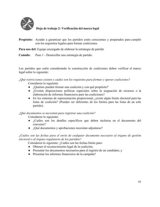  
 
Hoja de trabajo 2: Verificación del marco legal 
 
 
Propósito: Ayudar a garantizar que los partidos estén conscientes y preparados para cumplir                       
con los requisitos legales para formar coaliciones. 
Para uso del: ​Equipo encargado de elaborar la estrategia de partido 
Cuándo:  Paso 1 ­ Desarrollar una estrategia de partido. 
 
 
Los partidos que estén considerando la construcción de coaliciones deben verificar el marco                         
legal sobre lo siguiente: 
 
¿Qué restricciones existen y cuáles son los requisitos para formar y operar coaliciones? 
Consideren lo siguiente: 
● ¿Quiénes pueden formar una coalición y con qué propósito? 
● ¿Existen disposiciones políticas especiales sobre la asignación de recursos o la                     
elaboración de informes financieros para las coaliciones? 
● En los sistemas de representación proporcional, ¿existe algún límite electoral para las                       
listas de coalición? (Pueden ser diferentes de los límites para las listas de un solo                             
partido). 
 
¿Qué documentos se necesitan para registrar una coalición? 
Consideren lo siguiente: 
● ¿Cuáles son los detalles específicos que deben incluirse en el documento del                       
convenio? 
● ¿Qué documentos y aprobaciones necesitan adjuntarse? 
 
¿Cuáles son las fechas para el envío de cualquier documento necesario al órgano de gestión                             
electoral o al órgano regulatorio de los partidos? 
Consideren lo siguiente: ¿Cuáles son las fechas límite para: 
● Obtener el reconocimiento legal de la coalición; 
● Presentar los documentos necesarios para el registro de un candidato; y 
● Presentar los informes financieros de la campaña? 
   
85 
 
 