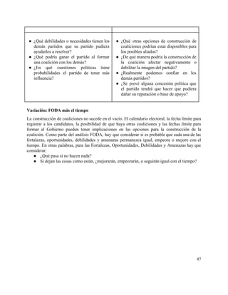  
 
● ¿Qué debilidades o necesidades tienen los           
demás partidos que su partido pudiera           
ayudarles a resolver? 
● ¿Qué podría ganar el partido al formar             
una coalición con los demás? 
● ¿En qué cuestiones políticas tiene         
probabilidades el partido de tener más           
influencia? 
 
 
● ¿Qué otras opciones de construcción de           
coaliciones podrían estar disponibles para         
los posibles aliados? 
● ¿De qué manera podría la construcción de             
la coalición afectar negativamente o         
debilitar la imagen del partido? 
● ¿Realmente podemos confiar en los         
demás partidos? 
● ¿Se prevé alguna concesión política que           
el partido tendrá que hacer que pudiera             
dañar su reputación o base de apoyo? 
  
 
Variación: FODA más el tiempo 
La construcción de coaliciones no sucede en el vacío. El calendario electoral, la fecha límite para                               
registrar a los candidatos, la posibilidad de que haya otras coaliciones y las fechas límite para                               
formar el Gobierno pueden tener implicaciones en las opciones para la construcción de la                           
coalición. Como parte del análisis FODA, hay que considerar si es probable que cada una de las                                 
fortalezas, oportunidades, debilidades y amenazas permanezca igual, empeore o mejore con el                       
tiempo. En otras palabras, para las Fortalezas, Oportunidades, Debilidades y Amenazas hay que                         
considerar: 
● ¿Qué pasa si no hacen nada? 
● Si dejan las cosas como están, ¿mejorarán, empeorarán, o seguirán igual con el tiempo? 
 
   
87 
 
 