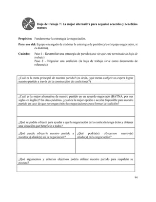  
Hoja de trabajo 7: La mejor alternativa para negociar acuerdos y beneficios                       
mutuos 
 
 
Propósito:  Fundamentar la estrategia de negociación. 
Para uso del: ​Equipo encargado de elaborar la estrategia de partido (y/o el equipo negociador, si                               
es distinto). 
Cuándo:  Paso 1 ­ Desarrollar una estrategia de partido (​una vez que esté terminada la hoja de                               
trabajo) 
Paso 2 ­ Negociar una coalición (la hoja de trabajo sirve como documento de                           
referencia) 
 
 
¿Cuál es la meta principal de nuestro partido? (es decir, ¿qué metas u objetivos espera lograr                               
nuestro partido a través de la construcción de coaliciones?) 
 
 
 
¿Cuál es la mejor alternativa de nuestro partido en un acuerdo negociado (BATNA, por sus                             
siglas en inglés)? En otras palabras, ¿cuál es la mejor opción o acción disponible para nuestro                               
partido en caso de que no tengan éxito las negociaciones para formar la coalición? 
 
 
 
 
¿Qué se podría ofrecer para ayudar a que la negociación de la coalición tenga éxito y obtener                                 
una situación que beneficie a todos? 
 
¿Qué puede ofrecerle nuestro partido a           
nuestro(s) aliado(s) en la negociación? 
 
¿Qué podría(n) ofrecernos nuestro(s)       
aliado(s) en la negociación? 
 
 
 
 
 
 
¿Qué argumentos y criterios objetivos podría utilizar nuestro partido para respaldar su                       
postura? 
 
 
94 
 
 