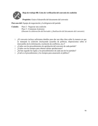Hoja de trabajo 8B: Lista de verificación del convenio de coalición 
 
 
Propósito: ​Guiar el desarrollo del documento del convenio 
Para uso del: ​Equipo de negociación y la dirigencia del partido 
Cuándo:  Paso 2 ­ Negociar una coalición 
Paso 3 ­ Comenzar el proceso 
(​Durante la elaboración del borrador y finalización del documento del convenio) 
 
 
◻ ¿El convenio incluye suficientes detalles para dar una idea clara sobre la manera en que                             
se manejará la coalición (incluyendo acuerdos de políticas, disposiciones sobre el                     
intercambio de la información, resolución de conflictos, etc.)? 
◻ ¿Cuáles son los procedimientos de aprobación del convenio de cada partido? 
◻ ¿Cuáles son los tiempos para obtener dichas aprobaciones? 
◻ ¿Se han seguido las reglas y los procedimientos de cada uno de los partidos? 
◻ ¿Cuál es el procedimiento y los tiempos para anunciarlo al público? 
 
 
   
98 
 
 