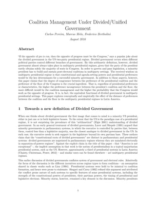 Coalition Management Under Divided/Uniﬁed
Government
Carlos Pereira, Marcus Melo, Frederico Bertholini
August 2016
Abstract
“If the opposite of pro is con, then the opposite of progress must be the Congress,” says a popular joke about
the divided government in the US two-party presidential regime. Divided government occurs when diﬀerent
political parties control diﬀerent branches of government. By this arithmetic deﬁnition, however, divided
government almost always takes place in multiparty presidential regimes, given that the party of the president
rarely obtains solely the majority of seats in Congress. In order to govern and pass legislation, a minority
president has to build and sustain post-electoral coalitions in multiparty settings. The received wisdom on
multiparty presidential regime is that constitutional and agenda-setting powers and presidential preferences
would be the key determinants for a successful minority government. In addition to those aspects, however,
this paper claims that the degree of congruence between the preference of the presidential coalition and the
preference of the ﬂoor of the Congress is the crucial ingredient. That is, regardless of presidential preferences
or characteristics, the higher the preference incongruence between the president’s coalition and the ﬂoor, the
more diﬃcult would be the coalition management and the higher the probability that the Congress would
work as the opposite of progress. It is, in fact, the equivalent functional of divided government in multiparty
presidential settings. This paper explores conceptually and empirically the eﬀect of the distance of preferences
between the coalition and the ﬂoor in the multiparty presidential regimes in Latin America.
1 Towards a new deﬁnition of Divided Government
When one thinks about divided government the ﬁrst image that comes to mind is a minority US president,
either in just one or in both legislative houses. To the extent that the US is the paradigm case of a presidential
regime, it is not surprising the prevalence of this “arithmetical” (Elgie 2001) understanding of divided
government. In an early general treatment of divided governments, Laver and Shepsle (1991) argued that
minority governments in parliamentary systems, in which the executive is controlled by parties that, between
them, control less than a legislative majority, was the closest analogue to divided government in the US. In
each case, the executive needs to seek support in the legislature beyond its own partisan base. These authors
claim that the “constitutional roots of divided governments” are distinct in parliamentary and presidential
systems: divided governments are negotiated in parliamentary regimes whereas they are mandated electorally
in separation-of-powers regimes”. Against the explicit claim in the title of this paper - that “America is not
exceptional” -, the implicit assumption in that work is the notion of presidentialism in a typical majoritarian
presidential system, such as the US. However, approximately a third of presidential systems in Latin America
(Chaisty, Cheeseman, Power, 2012) – and similar rates can be found elsewhere – are multiparty presidential
regimes.
This earlier discussion of divided governments conﬂates system of government and electoral rules. Admittedly
the focus of the discussion is the diﬀerent incentives across regime types to form coalitions – an assumption
shared in classic works such as Linz (1994). Presidential systems were held to be inimical to coalition
formation, and hence were prone to stalemate. Shugart and Carey (1992) reﬁned this argument and attributed
the conﬂict prone nature of such systems to speciﬁc features of some presidential systems, including the
strength of the constitutional powers of presidents, their partisan powers, the timing of presidential and
legislative elections. Minority status, however, remained a key element in the discussion. Minority presidents
1
 