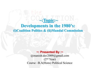 ~: Presented By :~
@manish.dav2009@gmail.com
(2nd Year)
Course –B.A(Hons) Political Science
~:Topic:~
Developments in the 1980’s:
(i)Coalition Politics & (ii)Mandal Commission
 