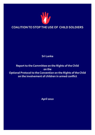 COALITION TO STOP THE USE OF CHILD SOLDIERS




                          Sri Lanka


     Report to the Committee on the Rights of the Child
                           on the
Optional Protocol to the Convention on the Rights of the Child
      on the involvement of children in armed conflict




                          April 2010
 
