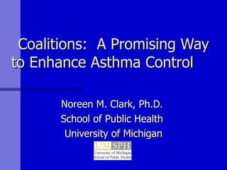 Coalitions:  A Promising Way to Enhance Asthma Control  Noreen M. Clark, Ph.D.  School of Public Health  University of Michigan 