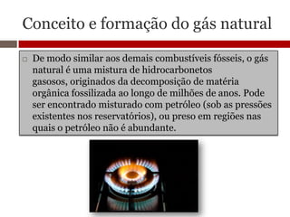Conceito e formação do gás natural

   De modo similar aos demais combustíveis fósseis, o gás
    natural é uma mistura de hidrocarbonetos
    gasosos, originados da decomposição de matéria
    orgânica fossilizada ao longo de milhões de anos. Pode
    ser encontrado misturado com petróleo (sob as pressões
    existentes nos reservatórios), ou preso em regiões nas
    quais o petróleo não é abundante.
 