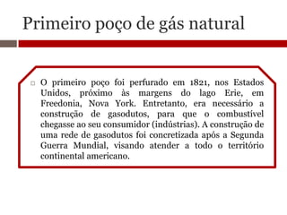 Primeiro poço de gás natural


    O primeiro poço foi perfurado em 1821, nos Estados
     Unidos, próximo às margens do lago Erie, em
     Freedonia, Nova York. Entretanto, era necessário a
     construção de gasodutos, para que o combustível
     chegasse ao seu consumidor (indústrias). A construção de
     uma rede de gasodutos foi concretizada após a Segunda
     Guerra Mundial, visando atender a todo o território
     continental americano.
 