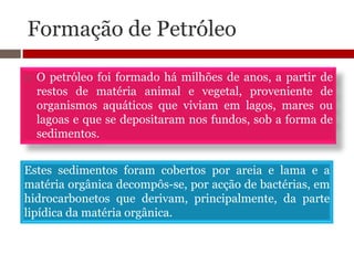 Formação de Petróleo

   O petróleo foi formado há milhões de anos, a partir de
    restos de matéria animal e vegetal, proveniente de
    organismos aquáticos que viviam em lagos, mares ou
    lagoas e que se depositaram nos fundos, sob a forma de
    sedimentos.


Estes sedimentos foram cobertos por areia e lama e a
matéria orgânica decompôs-se, por acção de bactérias, em
hidrocarbonetos que derivam, principalmente, da parte
lipídica da matéria orgânica.
 