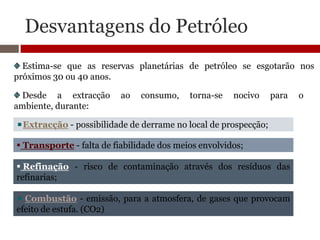 Desvantagens do Petróleo
  Estima-se que as reservas planetárias de petróleo se esgotarão nos
próximos 30 ou 40 anos.

 Desde a extracção        ao   consumo,    torna-se   nocivo     para   o
ambiente, durante:

  Extracção - possibilidade de derrame no local de prospecção;

 Transporte - falta de fiabilidade dos meios envolvidos;

 Refinação - risco de contaminação através dos resíduos das
refinarias;

  Combustão - emissão, para a atmosfera, de gases que provocam
efeito de estufa. (CO2)
 