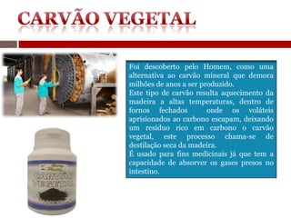 Foi descoberto pelo Homem, como uma
alternativa ao carvão mineral que demora
milhões de anos a ser produzido.
Este tipo de carvão resulta aquecimento da
madeira a altas temperaturas, dentro de
fornos fechados         onde os voláteis
aprisionados ao carbono escapam, deixando
um resíduo rico em carbono o carvão
vegetal, este processo chama-se de
destilação seca da madeira.
É usado para fins medicinais já que tem a
capacidade de absorver os gases presos no
intestino.
 