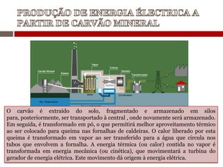 O carvão é extraído do solo, fragmentado e armazenado em silos
para, posteriormente, ser transportado à central , onde novamente será armazenado.
Em seguida, é transformado em pó, o que permitirá melhor aproveitamento térmico
ao ser colocado para queima nas fornalhas de caldeiras. O calor liberado por esta
queima é transformado em vapor ao ser transferido para a água que circula nos
tubos que envolvem a fornalha. A energia térmica (ou calor) contida no vapor é
transformada em energia mecânica (ou cinética), que movimentará a turbina do
gerador de energia elétrica. Este movimento dá origem à energia elétrica.
 