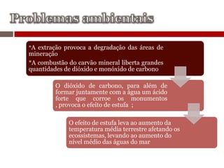 *A extração provoca a degradação das áreas de
mineração
*A combustão do carvão mineral liberta grandes
quantidades de dióxido e monóxido de carbono

         O dióxido de carbono, para além de
         formar juntamente com a água um ácido
         forte que corroe os monumentos
         , provoca o efeito de estufa ;

             O efeito de estufa leva ao aumento da
             temperatura média terrestre afetando os
             ecossistemas, levando ao aumento do
             nível médio das águas do mar
 
