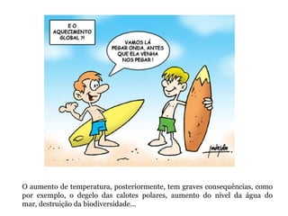 O aumento de temperatura, posteriormente, tem graves consequências, como
por exemplo, o degelo das calotes polares, aumento do nível da água do
mar, destruição da biodiversidade…
 