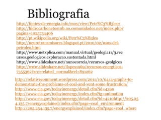 Bibliografia
http://fontes-de-energia.info/mos/view/Petr%C3%B3leo/
http://hidrocarbonetos10b.no.comunidades.net/index.php?
pagina=1025754406
http://pt.wikipedia.org/wiki/Petr%C3%B3leo
http://neurotransmisores.blogspot.pt/2010/02/usos-del-
petroleo.html
http://www.netxplica.com/manual.virtual/geologia11/3.rec
ursos.geologicos.exploracao.sustentada.html
http://www.slideshare.net/nunocorreia/recursos-geolgicos
http://www.slideshare.net/ilopes1969/recursos-energticos-
7355362?src=related_normal&rel=891262
http://relativecomment.wordpress.com/2011/10/04/4-graphs-to-
demonstrate-the-problems-of-coal-and-vent-some-frustration/
http://www.eia.gov/todayinenergy/detail.cfm?id=4390
http://www.eia.gov/todayinenergy/index.cfm?tg=animation
http://www.eia.gov/todayinenergy/detail.cfm?id=4210http://205.25
4.135.7/energyexplained/index.cfm?page=coal_environment
http://205.254.135.7/energyexplained/index.cfm?page=coal_where
 