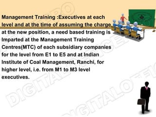 Management Training :Executives at each
level and at the time of assuming the charge
at the new position, a need based training is
Imparted at the Management Training
Centres(MTC) of each subsidiary companies
for the level from E1 to E5 and at Indian
Institute of Coal Management, Ranchi, for
higher level, i.e. from M1 to M3 level
executives.
 
