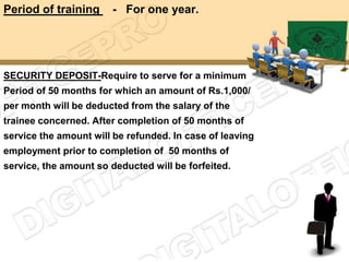 Period of training     - For one year.




SECURITY DEPOSIT-Require to serve for a minimum
Period of 50 months for which an amount of Rs.1,000/
per month will be deducted from the salary of the
trainee concerned. After completion of 50 months of
service the amount will be refunded. In case of leaving
employment prior to completion of 50 months of
service, the amount so deducted will be forfeited.
 