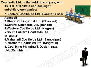 Coal India Ltd. is the holding company with
  its H.Q. at Kolkata and has eight
  subsidiary companies:
   1.Eastern Coalfields Ltd. (Sanctoria near
  Asansol)
  2.Bharat Coking Coal Ltd. (Dhanbad)
  3.Central Coalfields Ltd. (Ranchi)
  4.Western Coalfields Ltd. (Nagpur)
  5.South Eastern Coalfields Ltd.
  (Bilaspur)
  6.Mahanadi Coalfields Ltd. (Sambalpur)
  7. Northern Coalfields Ltd. (Singrauli)
  8. Coal Mine Planning & Design Instt.
  Ltd. (Ranchi)
 