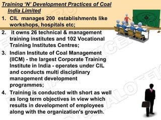 Training „N‟ Development Practices of Coal
  India Limited
1. CIL manages 200 establishments like
   workshops, hospitals etc;
2. it owns 26 technical & management
   training institutes and 102 Vocational
   Training Institutes Centres;
3. Indian Institute of Coal Management
   (IICM) - the largest Corporate Training
   Institute in India - operates under CIL
   and conducts multi disciplinary
   management development
   programmes;
4. Training is conducted with short as well
   as long term objectives in view which
   results in development of employees
   along with the organization's growth.
 