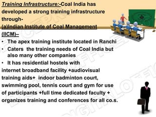 Training Infrastructure:-Coal India has
developed a strong training infrastructure
through-
(a)Indian Institute of Coal Management
(IICM)–
• The apex training institute located in Ranchi
• Caters the training needs of Coal India but
   also many other companies
• It has residential hostels with
internet broadband facility +audiovisual
training aids+ indoor badminton court,
swimming pool, tennis court and gym for use
of participants +full time dedicated faculty +
organizes training and conferences for all co.s.
 