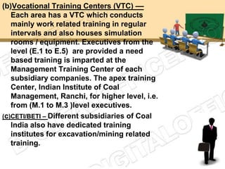 (b)Vocational Training Centers (VTC) ––
   Each area has a VTC which conducts
   mainly work related training in regular
   intervals and also houses simulation
   rooms / equipment. Executives from the
   level (E.1 to E.5) are provided a need
   based training is imparted at the
   Management Training Center of each
   subsidiary companies. The apex training
   Center, Indian Institute of Coal
   Management, Ranchi, for higher level, i.e.
   from (M.1 to M.3 )level executives.
(c)CETI/BETI – Different subsidiaries of Coal
   India also have dedicated training
   institutes for excavation/mining related
   training.
 
