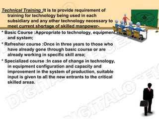 Technical Training :It is to provide requirement of
   training for technology being used in each
   subsidiary and any other technology necessary to
   meet current shortage of skilled manpower-
* Basic Course :Appropriate to technology, equipment
   and system;
* Refresher course :Once in three years to those who
   have already gone through basic course or are
   already working in specific skill area;
* Specialized course :In case of change in technology,
   in equipment configuration and capacity and
   improvement in the system of production, suitable
   input is given to all the new entrants to the critical
   skilled areas.
 