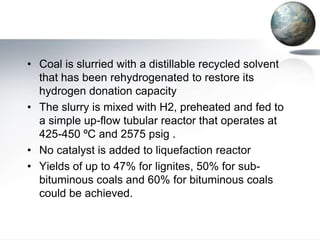 • Coal is slurried with a distillable recycled solvent
  that has been rehydrogenated to restore its
  hydrogen donation capacity
• The slurry is mixed with H2, preheated and fed to
  a simple up-flow tubular reactor that operates at
  425-450 ºC and 2575 psig .
• No catalyst is added to liquefaction reactor
• Yields of up to 47% for lignites, 50% for sub-
  bituminous coals and 60% for bituminous coals
  could be achieved.
 