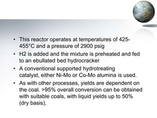 • This reactor operates at temperatures of 425-
  455°C and a pressure of 2900 psig
• H2 is added and the mixture is preheated and fed
  to an ebullated bed hydrocracker
• A conventional supported hydrotreating
  catalyst, either Ni-Mo or Co-Mo alumina is used.
• As with other processes, yields are dependent on
  the coal. >95% overall conversion can be obtained
  with suitable coals, with liquid yields up to 50%
  (dry basis).
 