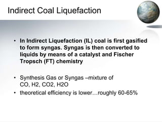 Indirect Coal Liquefaction


 • In Indirect Liquefaction (IL) coal is first gasified
   to form syngas. Syngas is then converted to
   liquids by means of a catalyst and Fischer
   Tropsch (FT) chemistry

 • Synthesis Gas or Syngas –mixture of
   CO, H2, CO2, H2O
 • theoretical efficiency is lower…roughly 60-65%
 