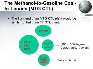 The Methanol-to-Gasoline Coal-
to-Liquids (MTG CTL)
 • The front end of an MTG CTL plant would be
   similar to that of an FT CTL plant.

                    gasified




           MTG          Synthesis
           CTL             of        (200 to 300 degrees
                        methanol
           steps                     Celsius, about 750 psi)


                     Produce
                     gasoline
                       from         Very exotermic
                     mehanol
 