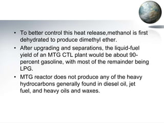 • To better control this heat release,methanol is first
  dehydrated to produce dimethyl ether.
• After upgrading and separations, the liquid-fuel
  yield of an MTG CTL plant would be about 90-
  percent gasoline, with most of the remainder being
  LPG.
• MTG reactor does not produce any of the heavy
  hydrocarbons generally found in diesel oil, jet
  fuel, and heavy oils and waxes.
 
