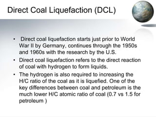 Direct Coal Liquefaction (DCL)


 • Direct coal liquefaction starts just prior to World
   War II by Germany, continues through the 1950s
   and 1960s with the research by the U.S.
 • Direct coal liquefaction refers to the direct reaction
   of coal with hydrogen to form liquids.
 • The hydrogen is also required to increasing the
   H/C ratio of the coal as it is liquefied. One of the
   key differences between coal and petroleum is the
   much lower H/C atomic ratio of coal (0.7 vs 1.5 for
   petroleum )
 