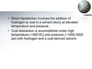 • Direct liquefaction involves the addition of
  hydrogen to coal in a solvent slurry at elevated
  temperature and pressure.
• Coal dissolution is accomplished under high
  temperature (~400 0C) and pressure (~1500-3000
  psi) with hydrogen and a coal-derived solvent.
 